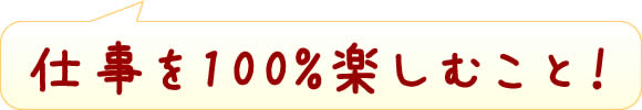 仕事を100%楽しむこと!